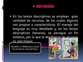 RECURSOS:En los textos descriptivos se emplean  gran cantidad de recursos, de los cuales algunos son propios o característicos. El manejo del lenguaje es muy detallado y, en los textos descriptivos literarios, se persigue un fin estético, por lo que el despliegue de recursos es  aún mayor.PALBRAS  O SIMBOLOS CLAVES DE UN TEXTO  DESCRIPTIVO.