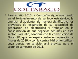 Para el año 2010 la Compañía sigue avanzando en el fortalecimiento de su foco estratégico, la energía, al adelantar de manera significativa los proyectos de expansión de su capacidad de generación de electricidad y trabajar en la consolidación de sus negocios actuales en este sector. Para ello, continúa con la construcción de Flores IV, que se espera entre en operación a finales de 2010, y con la central Hidromontañitas, cuya puesta en servicio está prevista para el segundo semestre de 2011.  
