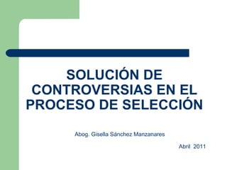 SOLUCIÓN DE CONTROVERSIAS EN EL PROCESO DE SELECCIÓN Abog. Gisella Sánchez Manzanares   Abril  2011 
