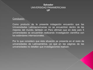 SalvadorUNIVERSIDAD PANAMERICANAUPConclusión:Como producto de la presente indagación encuentro que las Universidades Latinoamericanas no se encuentran dentro de las mejores del mundo, también en Perú afirman que en éste país 5 universidades se encuentran realizando investigación científica con los estándares internacionales.Por lo que considero que ésta situación se presenta en el resto de universidades de Latinoamérica, ya que en las páginas de las universidades no detallan que investigaciones realizan.