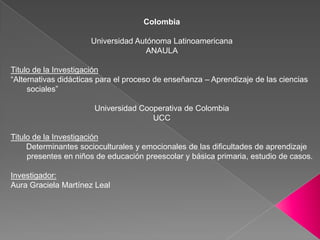 ColombiaUniversidad Autónoma LatinoamericanaANAULATitulo de la Investigación“Alternativas didácticas para el proceso de enseñanza – Aprendizaje de las ciencias sociales” Universidad Cooperativa de ColombiaUCCTitulo de la Investigación       Determinantes socioculturales y emocionales de las dificultades de aprendizaje presentes en niños de educación preescolar y básica primaria, estudio de casos. 	Investigador: Aura Graciela Martínez Leal