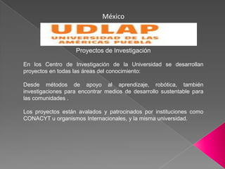 MéxicoProyectos de InvestigaciónEn los Centro de Investigación de la Universidad se desarrollan proyectos en todas las áreas del conocimiento:Desde métodos de apoyo al aprendizaje, robótica, también investigaciones para encontrar medios de desarrollo sustentable para las comunidades . Los proyectos están avalados y patrocinados por instituciones como CONACYT u organismos Internacionales, y la misma universidad.
