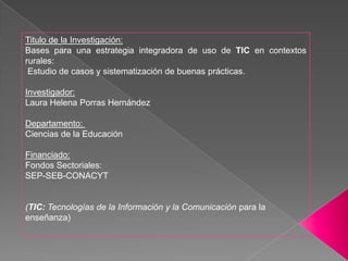 Titulo de la Investigación:Bases para una estrategia integradora de uso de TIC en contextos rurales: Estudio de casos y sistematización de buenas prácticas. Investigador: Laura Helena Porras Hernández Departamento:  Ciencias de la Educación Financiado:Fondos Sectoriales: SEP-SEB-CONACYT (TIC: Tecnologías de la Información y la Comunicación para la enseñanza)