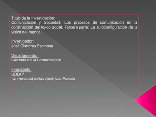 Titulo de la Investigación:Comunicación y Sociedad: Los procesos de comunicación en la construcción del tejido social. Tercera parte: La autoconfiguración de la visión del mundoInvestigador: José Cisneros EspinosaDepartamento:  Ciencias de la ComunicaciónFinanciado:UDLAP  Universidad de las Américas Puebla