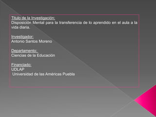 Titulo de la Investigación:Disposición Mental para la transferencia de lo aprendido en el aula a la vida diaria.Investigador: Antonio Santos MorenoDepartamento:  Ciencias de la EducaciónFinanciado:UDLAP  Universidad de las Américas Puebla