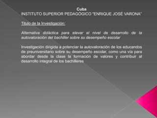 CubaINSTITUTO SUPERIOR PEDAGÓGICO "ENRIQUE JOSÉ VARONA”Titulo de la Investigación:Alternativa didáctica para elevar el nivel de desarrollo de la autovaloración del bachiller sobre su desempeño escolarInvestigación dirigida a potenciar la autovaloración de los educandos de preuniversitario sobre su desempeño escolar, como una vía para abordar desde la clase la formación de valores y contribuir al desarrollo integral de los bachilleres