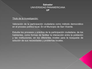 SalvadorUNIVERSIDAD PANAMERICANAUPTitulo de la Investigación:Valoración de la participación ciudadana como método democrático en el proceso político local. En el Municipio de San Vicente.	Estudia los procesos y práctica de la participación ciudadana, de los habitantes, como formas de facilitar la interacción entre la población y las instituciones, en los diferentes niveles para la búsqueda de solución de sus necesidades y problemas locales.	