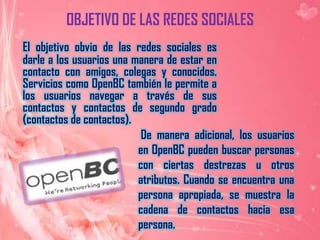 OBJETIVO DE LAS REDES SOCIALESEl objetivo obvio de las redes sociales es darle a los usuarios una manera de estar en contacto con amigos, colegas y conocidos. Servicios como OpenBC también le permite a los usuarios navegar a través de sus contactos y contactos de segundo grado (contactos de contactos).  De manera adicional, los usuarios en OpenBC pueden buscar personas con ciertas destrezas u otros atributos. Cuando se encuentra una persona apropiada, se muestra la cadena de contactos hacia esa persona.
