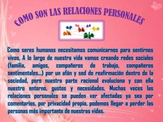 COMO SON LAS RELACIONES PERSONALES Como seres humanos necesitamos comunicarnos para sentirnos vivos, A lo largo de nuestra vida vamos creando redes sociales (familia, amigos, compañeros de trabajo, compañeros sentimentales…) por un afán y sed de reafirmación dentro de la sociedad, pero nuestra parte racional evoluciona y con ella nuestro entorno, gustos y necesidades. Muchas veces las relaciones personales se pueden ver afectadas ya sea por comentarios, por privacidad propia, podemos llegar a perder las personas más importante de nuestras vidas.