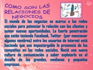 COMO SON LAS RELACIONES DE NEGOCIOSEl mundo de los negocios se acerca a las redes sociales para potenciar la relación con los clientes y sumar nuevas oportunidades. La fuerte penetración que están teniendo Facebook, Twitter  (por mencionar algunos nombres) entre los usuarios de internet está haciendo que sea impostergable la presencia de las compañías en las redes sociales. Nació una nueva cultura de comunicación y saber explotarla es el desafío de las grandes, medianas y pequeñas empresas.