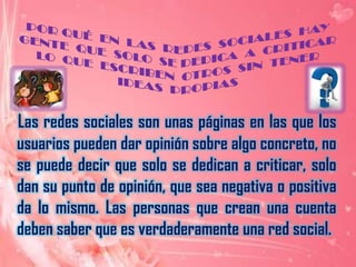 POR QUÉ  EN  LAS  REDES  SOCIALES  HAY GENTE  QUE  SOLO  SE DEDICA  A  CRITICAR  LO  QUE  ESCRIBEN  OTROS  SIN  TENER  IDEAS  PROPIASLas redes sociales son unas páginas en las que los usuarios pueden dar opinión sobre algo concreto, no se puede decir que solo se dedican a criticar, solo dan su punto de opinión, que sea negativa o positiva da lo mismo. Las personas que crean una cuenta deben saber que es verdaderamente una red social.