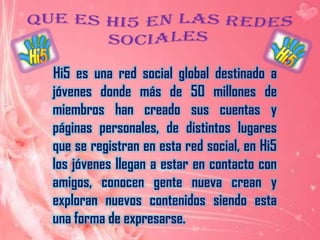 Que es hi5 en las redes sociales     Hi5 es una red social global destinado a jóvenes donde más de 50 millones de miembros han creado sus cuentas y páginas personales, de distintos lugares que se registran en esta red social, en Hi5 los jóvenes llegan a estar en contacto con amigos, conocen gente nueva crean y exploran nuevos contenidos siendo esta una forma de expresarse. 