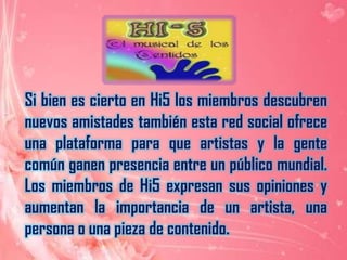 Si bien es cierto en Hi5 los miembros descubren nuevos amistades también esta red social ofrece una plataforma para que artistas y la gente común ganen presencia entre un público mundial. Los miembros de Hi5 expresan sus opiniones y aumentan la importancia de un artista, una persona o una pieza de contenido.