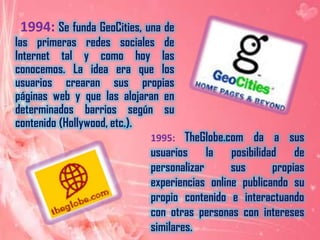      1994:Se funda GeoCities, una de las primeras redes sociales de Internet tal y como hoy las conocemos. La idea era que los usuarios crearan sus propias páginas web y que las alojaran en determinados barrios según su contenido (Hollywood, etc.).1995: TheGlobe.com da a sus usuarios la posibilidad de personalizar sus propias experiencias online publicando su propio contenido e interactuando con otras personas con intereses similares.