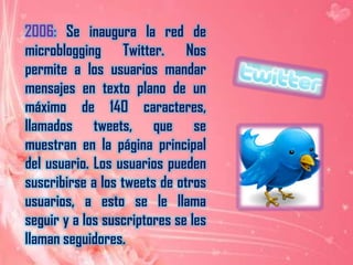     2006: Se inaugura la red de microblogging Twitter. Nos permite a los usuarios mandar mensajes en texto plano de un máximo de 140 caracteres, llamados tweets, que se muestran en la página principal del usuario. Los usuarios pueden suscribirse a los tweets de otros usuarios, a esto se le llama seguir y a los suscriptores se les llaman seguidores.