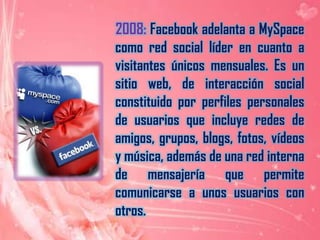     2008: Facebook adelanta a MySpace como red social líder en cuanto a visitantes únicos mensuales. Es un sitio web, de interacción social constituido por perfiles personales de usuarios que incluye redes de amigos, grupos, blogs, fotos, vídeos y música, además de una red interna de mensajería que permite comunicarse a unos usuarios con otros.