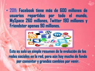 2011: Facebook tiene más de 600 millones de usuarios repartidos por todo el mundo, MySpace 260 millones, Twitter 190 millones y Friendster apenas 90 millones.Esto es solo un simple resumen de la evolución de las redes sociales en la red, pero aún hay mucho de fondo por comentar y grandes cambios por venir.