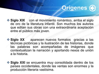 Siglo XIX    con el movimiento romántico, arriba el siglo de oro de la literatura infantil. Son muchos los autores que editan sus obras con una extraordinaria aceptación entre el público más joven.Siglo XX    aparecen nuevos formatos  gracias a las técnicas pictóricas y la ilustración de las historias, donde las palabras son acompañadas de imágenes que contextualizan la narración y aportando nexos de unión a la historia.Siglo XXI se encuentra muy consolidada dentro de los países occidentales, donde las ventas son enormes y la producción literaria vastísima.Orígenes