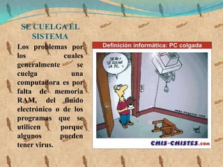 SE CUELGA EL
    SISTEMA
Los problemas por
los           cuales
generalmente      se
cuelga          una
computadora es por
falta de memoria
RAM, del fluido
electrónico o de los
programas que se
utilicen     porque
algunos      pueden
tener virus.
 