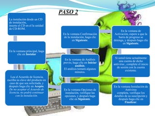 PASO 2
 La instalación desde un CD
 de instalación,
 inserte el CD en el la unidad
 de CD-ROM.
                                                                          En la ventana de
                                    En la ventana Confirmación       Activación, espere a que la
                                     de la instalación, haga clic       barra de progreso se
                                            en Siguiente.           detenga, y después haga clic
                                                                           en Siguiente.

 En la ventana principal, haga
        clic en Instalar
                                                                     Si usted tiene actualmente
                                     En la ventana de Análisis
                                                                        una cuenta de dicho
                                    previo, haga clic en Iniciar
                                                                    antivirus , complete el inicio
                                             análisis.
                                                                       de sesión con la cuenta
                                    El análisis tomará algunos
                                                                              existente.
                                             minutos.
   Lea el Acuerdo de licencia,
escriba su clave del producto en
  caso de que sea solicitada, y
 después haga clic en Acepto.                                       En la ventana Instalación de
  De no aceptar el Acuerdo de       En la ventana Opciones de                Antivirus
  licencia, no podrá continuar       instalación, verifique las       completa, verifique los
       con la instalación.          opciones, y después haga        detalles de su suscripción y
                                         clic en Siguiente.             después haga clic en
                                                                             Finalizar.
 