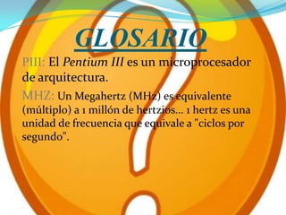 GLOSARIO
PIII: El Pentium III es un microprocesador
de arquitectura.
MHZ: Un Megahertz (MHz) es equivalente
(múltiplo) a 1 millón de hertzios... 1 hertz es una
unidad de frecuencia que equivale a "ciclos por
segundo".
 