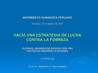 MOVIMIENTO HUMANISTA PERUANO Chiclayo, 28 de Agosto de 2004 HACIA UNA ESTRATEGIA DE LUCHA CONTRA LA POBREZA ALGUNOS LINEAMIENTOS BÁSICOS PARA UNA POLÍTICA DE DESARROLLO NACIONAL ( BORRADOR) Expositor:  Alejandro C. Vera Vassallo 