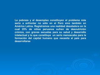 La pobreza y el desempleo constituyen el problema más serio a enfrentar no sólo en el Perú sino también en América Latina. Registramos una realidad desoladora en la cual 25% de niños peruanos sufren de desnutrición crónica, con graves secuelas para su salud y desarrollo intelectual y lo que constituye  un serio menoscabo para la formación del capital humano que necesita el país para desarrollarse   