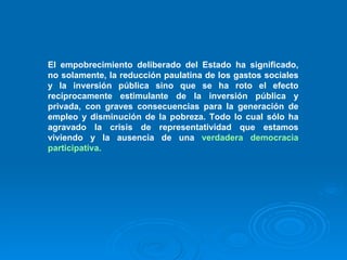 El empobrecimiento deliberado del Estado ha significado, no solamente, la reducción paulatina de los gastos sociales y la inversión pública sino que se ha roto el efecto recíprocamente estimulante de la inversión pública y privada, con graves consecuencias para la generación de empleo y disminución de la pobreza. Todo lo cual sólo ha agravado la crisis de representatividad que estamos viviendo y la ausencia de una  verdadera democracia participativa. 
