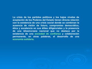 La crisis de los partidos políticos y los bajos niveles de aceptación de los Poderes del Estado tienen directa relación con la existencia de una crisis social donde se combinan la ausencia de visión de futuro, compromiso democrático, ética y excelencia en sus élites diligénciales y la presencia de una idiosincrasia nacional que no destaca por la existencia de una  sociedad de confianza  y colaboración permanente, en otras palabras, el desarrollo de una  economía solidaria.   