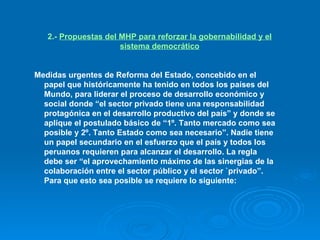 2.-  Propuestas del MHP para reforzar la gobernabilidad y el sistema democrático Medidas urgentes de Reforma del Estado, concebido en el papel que históricamente ha tenido en todos los países del Mundo, para liderar el proceso de desarrollo económico y social donde “el sector privado tiene una responsabilidad protagónica en el desarrollo productivo del país” y donde se aplique el postulado básico de “1º. Tanto mercado como sea posible y 2º. Tanto Estado como sea necesario”. Nadie tiene un papel secundario en el esfuerzo que el país y todos los peruanos requieren para alcanzar el desarrollo. La regla debe ser “el aprovechamiento máximo de las sinergias de la colaboración entre el sector público y el sector `privado”. Para que esto sea posible se requiere lo siguiente: 