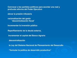 Convocar a los partidos políticos para acordar una real y profunda reforma del Poder Ejecutivo   elevar la presión tributaria   racionalización del gasto   “ descentralización fiscal ” Incrementar la inversión pública   Reperfilamiento de la deuda externa,   Incrementar el capital del Banco Agrario   descentralización   la Ley del Sistema Nacional de Planeamiento del Desarrollo   “ formular la política de desarrollo productivo”   