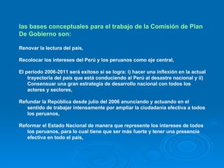 las bases conceptuales para el trabajo de la Comisión de Plan De Gobierno son:  Renovar la lectura del país, Recolocar los intereses del Perú y los peruanos como eje central, El periodo 2006-2011 será exitoso si se logra: i) hacer una inflexión en la actual trayectoria del país que está conduciendo al Perú al desastre nacional y ii) Consensuar una gran estrategia de desarrollo nacional con todos los actores y sectores, Refundar la República desde julio del 2006 anunciando y actuando en el sentido de trabajar intensamente por ampliar la ciudadanía efectiva a todos los peruanos, Reformar el Estado Nacional de manera que represente los intereses de todos los peruanos, para lo cual tiene que ser más fuerte y tener una presencia efectiva en todo el país, 