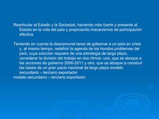 Rearticular al Estado y la Sociedad, haciendo más fuerte y presente al Estado en la vida del país y propiciando mecanismos de participación efectiva. Teniendo en cuenta la descomunal tarea de gobernar a un país en crisis y, al mismo tiempo, redefinir la agenda de los hondos problemas del país, cuya solución requiere de una estrategia de largo plazo, considerar la división del trabajo en dos ritmos: uno, que se aboque a las acciones de gobierno 2006-2011 y otro, que se aboque a construir las bases de un gran pacto nacional de largo plazo. modelo secundario – terciario exportador  modelo secundario – terciario exportador  