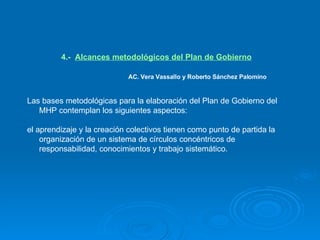 4.-  Alcances metodológicos del Plan de Gobierno     AC. Vera Vassallo y Roberto Sánchez Palomino Las bases metodológicas para la elaboración del Plan de Gobierno del MHP contemplan los siguientes aspectos: el aprendizaje y la creación colectivos tienen como punto de partida la organización de un sistema de círculos concéntricos de responsabilidad, conocimientos y trabajo sistemático.   