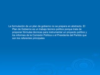 La formulación de un plan de gobierno no se prepara en abstracto. El Plan de Gobierno es un trabajo técnico político porque trata de proponer fórmulas técnicas para instrumentar un proyecto político y los informes de la Comisión Política o el Presidente del Partido que son los referentes principales   