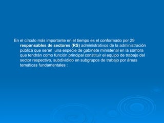 En el círculo más importante en el tiempo es el conformado por 29  responsables de sectores (RS)  administrativos de la administración pública que serán  una especie de gabinete ministerial en la sombra que tendrán como función principal constituir el equipo de trabajo del sector respectivo, subdividido en subgrupos de trabajo por áreas temáticas fundamentales  : 