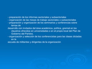 - preparación de los informes sectoriales y subsectoriales - organización de las mesas de trabajo sectoriales o subsectoriales - preparación y organización de los seminarios y conferencias sobre temas de desarrollo con invitados del área académica, política, gremial en los claustros ofrecidos en universidades o en el propio local del Plan de Gobierno del Paridos. - organización y selección de los conferencistas para las clases dictadas en la  escuela de militantes y dirigentes de la organización   