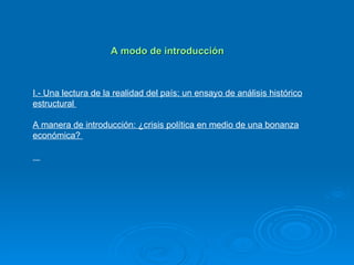 A modo de introducción I.- Una lectura de la realidad del país: un ensayo de análisis histórico estructural  A manera de introducción: ¿crisis política en medio de una bonanza económica?  