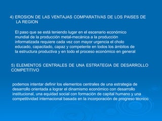 4) EROSION DE LAS VENTAJAS COMPARATIVAS DE LOS PAISES DE LA REGION El paso que se está teniendo lugar en el escenario económico mundial de la producción metal-mecánica a la producción informatizada requiere cada vez con mayor urgencia el cholo educado, capacitado, capaz y competente en todos los ámbitos de la estructura productiva y en todo el proceso económico en general   5) ELEMENTOS CENTRALES DE UNA ESTRATEGIA DE DESARROLLO COMPETITIVO podemos intentar definir los elementos centrales de una estrategia de desarrollo orientada a lograr el dinamismo económico con desarrollo institucional, una equidad social con formación de capital humano y una competitividad internacional basada en la incorporación de progreso técnico   
