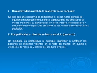 Competitividad a nivel de la economía en su conjunto : Se dice que una economía es competitiva si, en un marco general de equilibrio macroeconómico, tiene la capacidad de incrementar (o al menos mantener) su participación en los mercados internacionales y simultáneamente lograr una elevación de los niveles de bienestar de su población. ii. Competitividad a  nivel de un bien o servicio (producto): Un producto es competitivo si consigue mantener o sostener los patrones de eficiencia vigentes en el resto del mundo, en cuanto a utilización de recursos y calidad del producto ofrecido. 