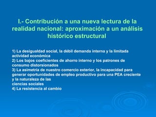 I.- Contribución a una nueva lectura de la realidad nacional: aproximación a un análisis histórico estructural   1) La desigualdad social, la débil demanda interna y la limitada actividad económica  2) Los bajos coeficientes de ahorro interno y los patrones de consumo distorsionados 3) La asimetría de nuestro comercio exterior, la incapacidad para generar oportunidades de empleo productivo para una PEA creciente y la naturaleza de las ciencias sociales  4) La resistencia al cambio  