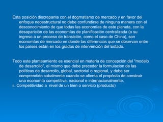 Esta posición discrepante con el dogmatismo de mercado y en favor del enfoque neoestructural no debe confundirse de ninguna manera con el desconocimiento de que todas las economías de este planeta, con la desaparición de las economías de planificación centralizada (o su ingreso a un proceso de transición, como el caso de China), son economías de mercado en donde las diferencias que se observan entre los países están en los grados de intervención del Estado.   Todo este planteamiento es esencial en materia de concepción del "modelo de desarrollo", el mismo que debe preceder la formulación de las políticas de desarrollo, global, sectorial o regional, y debe ser comprendido cabalmente cuando se alienta el propósito de construir una economía competitiva, nacional e internacionalmente.   ii. Competitividad a  nivel de un bien o servicio (producto) 