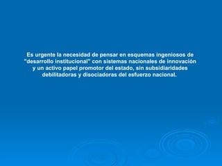 Es urgente la necesidad de pensar en esquemas ingeniosos de "desarrollo institucional" con sistemas nacionales de innovación y un activo papel promotor del estado, sin subsidiaridades debilitadoras y disociadoras del esfuerzo nacional.   