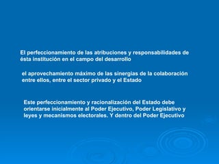 El perfeccionamiento de las atribuciones y responsabilidades de ésta institución en el campo del desarrollo   el aprovechamiento máximo de las sinergias de la colaboración entre ellos, entre el sector privado y el Estado   Este perfeccionamiento y racionalización del Estado debe orientarse inicialmente al Poder Ejecutivo, Poder Legislativo y leyes y mecanismos electorales. Y dentro del Poder Ejecutivo  