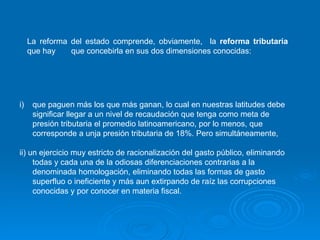 La reforma del estado comprende, obviamente,  la  reforma tributaria  que hay  que concebirla en sus dos dimensiones conocidas:  que paguen más los que más ganan, lo cual en nuestras latitudes debe significar llegar a un nivel de recaudación que tenga como meta de presión tributaria el promedio latinoamericano, por lo menos, que corresponde a unja presión tributaria de 18%. Pero simultáneamente,  ii) un ejercicio muy estricto de racionalización del gasto público, eliminando todas y cada una de la odiosas diferenciaciones contrarias a la denominada homologación, eliminando todas las formas de gasto superfluo o ineficiente y más aun extirpando de raíz las corrupciones conocidas y por conocer en materia fiscal. 