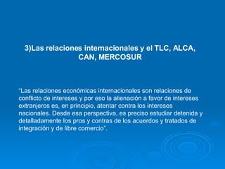 “ Las relaciones económicas internacionales son relaciones de conflicto de intereses y por eso la alienación a favor de intereses extranjeros es, en principio, atentar contra los intereses nacionales. Desde esa perspectiva, es preciso estudiar detenida y detalladamente los pros y contras de los acuerdos y tratados de integración y de libre comercio”. 3)Las relaciones internacionales y el TLC, ALCA, CAN, MERCOSUR 