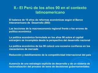 II.- El Perú de los años 90 en el contexto latinoamericano El balance de 10 años de reformas económicas según el Banco Interamericano de  Desarrollo (BID)  Las lecciones de la macroeconomía regional frente a los errores de política económica  La política económica formulada en los años 90 sobre el capital extranjero es incompleta desde la perspectiva del desarrollo nacional  La política económica de los 90 colocó una excesiva confianza en los mecanismos de mercado  Reducción y debilitamiento de la competitividad internacional del país  Ausencia de una estrategia explícita de desarrollo y de un sistema de racionalización del proceso de toma de decisiones gubernamentales: 
