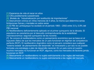 [1]  Esperanza de vida al nacer en años [2]  Cifra posiblemente subestimada [3]   Modelo de  “industrialización por sustitución de importaciones”  [4]  Desnutrición crónica en niños menores de 5 años, la misma que determina serias limitaciones físicas y mentales en estos seres [5]  El PBI de Lambayeque ha oscilado en el período 1965 – 2002 entre 3.5 y 3.9% del PBI nacional. [6]  Neoliberalismo deficientemente aplicado en el primer quinquenio de la década. El populismo se caracteriza por el descuido contraproducente de la estabilidad macroeconómica: segundo quinquenio de los noventa .  [7]  Se conoce al neoliberalismo como un pensamiento económico que se basa en el supuesto (falso) de que los mercados de un país funcionan en régimen de competencia perfecta (RCP). El neoliberalmo dogmático como el peruano considera que cualquier “sistema estatal  de planeamiento del desarrollo” es innecesario y por eso no es posible formulas una estrategia o plan de desarrollo nacional. En un país como el nuestro muchos mercados no funcionan en RCP, algunos, como los mercados de factores jamás funcionan en RCP. [8]  Básicamente un neoliberalismo no sujeto estrictamente a las reglas del mercado  [9]  Básicamente un neoliberalismo no sujeto estrictamente a las reglas del mercado 