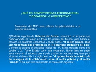 ¿QUÉ ES COMPETITIVIDAD INTERNACIONAL Y DESARROLLO COMPETITIVO? Propuestas del MHP para reforzar la gobernabilidad y el sistema democrático Medidas urgentes de  Reforma del Estado , concebido en el papel que históricamente ha tenido en todos los países del Mundo, para liderar el proceso de desarrollo económico y social donde  “el sector privado tiene una responsabilidad protagónica en el desarrollo productivo del país”  y donde se aplique el postulado básico de “1º. Tanto mercado como sea posible y 2º. Tanto Estado como sea necesario”. Nadie tiene un papel secundario en el esfuerzo que el país y todos los peruanos requieren para alcanzar el desarrollo. La regla debe ser “ el aprovechamiento máximo de las sinergias de la colaboración entre el sector público y el sector `privado ”. Para que esto sea posible se requiere lo siguiente: 