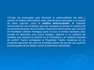 Todas las propuestas para favorecer la gobernabilidad del país y reforzar el sistema democrático están directamente asociadas a un asunto de tanta urgencia como la  política anticorrupción . Al respecto recomendamos con el énfasis que sea necesario la puesta en práctica de las recomendaciones de la Comisión Nacional Anticorrupción que convocó el Presidente Valentín Paniagua quien no tuvo el tiempo necesario para ponerla en ejecución pero cuyos trabajos, relativos a un conjunto de medidas que incluyen la reforma en la Contraloría y el “sistema nacional de control”, fueron entregados al Presidente Toledo. Insistimos en su inmediata ejecución así como la inmediata dación de una ley que suprima la prescripción de los delitos contra el patrimonio del Estado..  